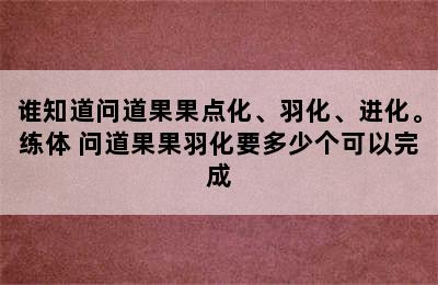 谁知道问道果果点化、羽化、进化。练体 问道果果羽化要多少个可以完成